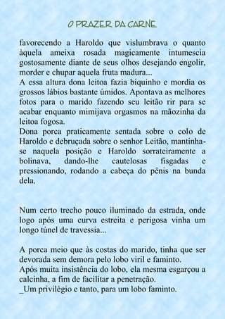 O Prazer da Carne
favorecendo a Haroldo que vislumbrava o quanto
àquela ameixa rosada magicamente intumescia
gostosamente diante de seus olhos desejando engolir,
morder e chupar aquela fruta madura...
A essa altura dona leitoa fazia biquinho e mordia os
grossos lábios bastante úmidos. Apontava as melhores
fotos para o marido fazendo seu leitão rir para se
acabar enquanto mimijava orgasmos na mãozinha da
leitoa fogosa.
Dona porca praticamente sentada sobre o colo de
Haroldo e debruçada sobre o senhor Leitão, mantinha-
se naquela posição e Haroldo sorrateiramente a
bolinava, dando-lhe cautelosas fisgadas e
pressionando, rodando a cabeça do pênis na bunda
dela.
Num certo trecho pouco iluminado da estrada, onde
logo após uma curva estreita e perigosa vinha um
longo túnel de travessia...
A porca meio que às costas do marido, tinha que ser
devorada sem demora pelo lobo viril e faminto.
Após muita insistência do lobo, ela mesma esgarçou a
calcinha, a fim de facilitar a penetração.
_Um privilégio e tanto, para um lobo faminto.
 