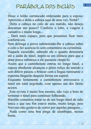 46
1
Parábola dos bichos
...
Disse o leitão carrancudo ordenando para a esposa;
Aproveita e deita a cabeça aqui de uma vez, Sinhá?
_Deita a cabeça no colo de seu marido, não deseja
descansar um pouco? Conferiu o lobo, a viagem é
cansativa e muito longa...
_ Dará mais espaço, para que possamos ficar mais
confortáveis.
Sem delonga o porco submetendo-lhe a cabeça sobre
o colo a fez acaricia-lo sem comentário ou cerimônia.
Naquela escuridão, sabendo ele o quanto demoraria
até a saída do túnel, impôs-se em silêncio para que a
dona porca submissa a ele passasse chupá-lo.
Assim que a caminhonete entrou no longo túnel, a
esposa obediente alcançou o pênis roliço do marido e
sem diferir passou a brincar com a língua ruminante o
esperma lânguido daquela forma em espiral.
Enquanto lentamente a caminhonete atravessava o
túnel em total negritude, com apenas um dos faróis
acesos.
_Esta revista é muito boa mesmo, não vejo a hora de
terminar o túnel para continuar folheando.
Haroldo comentou tratar-se de um longo túnel de mão
única e que seu fim estava muito, muito longe, pois
Nervoso não gostava de correr por aquelas paragens...
_Nada como uma boa pinga de alambique, nessas
horas.
 