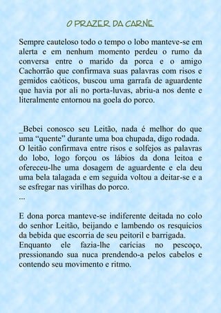 O Prazer da Carne
Sempre cauteloso todo o tempo o lobo manteve-se em
alerta e em nenhum momento perdeu o rumo da
conversa entre o marido da porca e o amigo
Cachorrão que confirmava suas palavras com risos e
gemidos caóticos, buscou uma garrafa de aguardente
que havia por ali no porta-luvas, abriu-a nos dente e
literalmente entornou na goela do porco.
_Bebei conosco seu Leitão, nada é melhor do que
uma “quente” durante uma boa chupada, digo rodada.
O leitão confirmava entre risos e solfejos as palavras
do lobo, logo forçou os lábios da dona leitoa e
ofereceu-lhe uma dosagem de aguardente e ela deu
uma bela talagada e em seguida voltou a deitar-se e a
se esfregar nas virilhas do porco.
...
E dona porca manteve-se indiferente deitada no colo
do senhor Leitão, beijando e lambendo os resquícios
da bebida que escorria de seu peitoril e barrigada.
Enquanto ele fazia-lhe carícias no pescoço,
pressionando sua nuca prendendo-a pelos cabelos e
contendo seu movimento e ritmo.
 