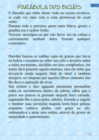48
1
Parábola dos bichos
E Haroldo que tinha ótima visão no escuro excitava-
se cada vez mais com a cena promiscua do casal
suíno.
Durante todo o percurso quem mais falava, gemia e
grunhia era o senhor leitão.
Nervoso desculpou-se por não haver luz na cabine e
curiosamente nenhum deles fizeram qualquer
comentário.
...
Haroldo buscou as toalhas sujas de graxas que havia
na boleia e assentou-as sobre seu colo e investiu sobre
a suína novamente, decidido em seus compêndios, era
muito fácil penetrar aquela matrona, mas ele tinha que
devora-la ainda naquele final de túnel e também
desejava ser chupado por aqueles lábios carnudos isto
lhe dava a aspiração de uivar.
Seu extinto e faro aguçado permitiam premeditar
todos os movimentos dentro da cabine, sabia que o
porco aos poucos ia gozando naquela boca carnuda,
segurando-lhe a nuca pelos cabelos, fazendo-a engolir
e ruminar suas secreções naquela tenra boca gulosa,
enquanto contava piadas sem graça ao cão,
ordenando-a a atuar sem ruídos, através de gestos de
austeridade e autoritarismo.
...
 