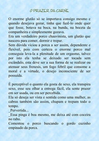 O Prazer da Carne
O enorme glutão só se importava consigo mesmo e
quando desejava gozar, tinha que fazê-lo onde quer
que fosse, botava na boca, na bunda, na boceta da
companheira e simplesmente gozava.
Era um verdadeiro porco chauvinista, um glutão que
nascera para comer, dormir e trepar.
Sem dúvida viciou a porca a ser assim, dependente e
flexível, pois com certeza o enorme porco mal
conseguia leva-la a plenitude de um orgasmo, talvez
por isto ela tenha se deixado ser tocada sem
escândalo, esta deve ser a sua forma de se realizar ou
atenuar seus frenesis, um fogo febril que consome a
moral e a virtude, o desejo inconsciente de ser
possuída.
É perceptível o quanto ela gosta de sexo, ela transpira
sexo, esse seu olhar a entrega fácil, ela sente prazer
em ser usada, ou em ser percebida.
Ela só deseja ser vista e sentida como uma mulher, as
cabras também são assim, chupam e trepam todo o
tempo.
_Pervertida...
_Essa pinga é boa mesmo, me deixa até com coceira
no rabo.
Comentou o porco buscando o gordo cuzinho
empinado da porca.
 
