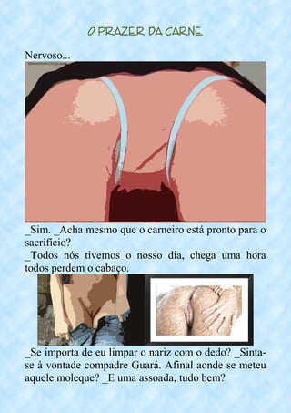 O Prazer da Carne
Nervoso...
_Sim. _Acha mesmo que o carneiro está pronto para o
sacrifício?
_Todos nós tivemos o nosso dia, chega uma hora
todos perdem o cabaço.
_Se importa de eu limpar o nariz com o dedo? _Sinta-
se à vontade compadre Guará. Afinal aonde se meteu
aquele moleque? _E uma assoada, tudo bem?
 