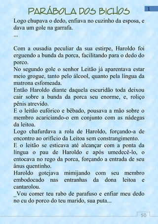 50
1
Parábola dos bichos
Logo chupava o dedo, enfiava no cuzinho da esposa, e
dava um gole na garrafa.
...
Com a ousadia peculiar da sua estirpe, Haroldo foi
erguendo a bunda da porca, facilitando para o dedo do
porco.
No segundo gole o senhor Leitão já aparentava estar
meio grogue, tanto pelo álcool, quanto pela língua da
matrona esfomeada.
Então Haroldo diante daquela escuridão toda deixou
cair sobre a bunda da porca seu enorme, e, roliço
pênis atrevido.
E o leitão eufórico e bêbado, pousava a mão sobre o
membro acariciando-o em conjunto com as nádegas
da leitoa.
Logo chafurdava a rola de Haroldo, forçando-a de
encontro ao orifício da Leitoa sem constrangimento.
E o leitão se esticava até alcançar com a ponta da
língua o pau de Haroldo e após umedecê-lo, o
entocava no rego da porca, forçando a entrada de seu
ânus quentinho.
Haroldo gotejava mimijando com seu membro
embodocado nas entranhas da dona leitoa e
cantarolou.
_Vou comer teu rabo de parafuso e enfiar meu dedo
no cu do porco do teu marido, sua puta...
 