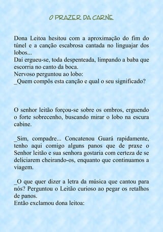O Prazer da Carne
Dona Leitoa hesitou com a aproximação do fim do
túnel e a canção escabrosa cantada no linguajar dos
lobos...
Daí ergueu-se, toda despenteada, limpando a baba que
escorria no canto da boca.
Nervoso perguntou ao lobo:
_Quem compôs esta canção e qual o seu significado?
O senhor leitão forçou-se sobre os ombros, erguendo
o forte sobrecenho, buscando mirar o lobo na escura
cabine.
_Sim, compadre... Concatenou Guará rapidamente,
tenho aqui comigo alguns panos que de praxe o
Senhor leitão e sua senhora gostaria com certeza de se
deliciarem cheirando-os, enquanto que continuamos a
viagem.
_O que quer dizer a letra da música que cantou para
nós? Perguntou o Leitão curioso ao pegar os retalhos
de panos.
Então exclamou dona leitoa:
 