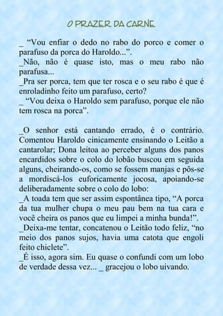 O Prazer da Carne
_ “Vou enfiar o dedo no rabo do porco e comer o
parafuso da porca do Haroldo...”.
_Não, não é quase isto, mas o meu rabo não
parafusa...
_Pra ser porca, tem que ter rosca e o seu rabo é que é
enroladinho feito um parafuso, certo?
_ “Vou deixa o Haroldo sem parafuso, porque ele não
tem rosca na porca”.
_O senhor está cantando errado, é o contrário.
Comentou Haroldo cinicamente ensinando o Leitão a
cantarolar; Dona leitoa ao perceber alguns dos panos
encardidos sobre o colo do lobão buscou em seguida
alguns, cheirando-os, como se fossem manjas e pôs-se
a mordiscá-los euforicamente jocosa, apoiando-se
deliberadamente sobre o colo do lobo:
_A toada tem que ser assim espontânea tipo, “A porca
da tua mulher chupa o meu pau bem na tua cara e
você cheira os panos que eu limpei a minha bunda!”.
_Deixa-me tentar, concatenou o Leitão todo feliz, “no
meio dos panos sujos, havia uma catota que engoli
feito chiclete”.
_É isso, agora sim. Eu quase o confundi com um lobo
de verdade dessa vez... _ gracejou o lobo uivando.
 