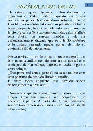 54
1
Parábola dos bichos
_Já estamos quase chegando o fim do túnel, -
comentou o Senhor Leitão enquanto sua esposa
revirava os panos, friccionando-os sobre o colo de
Haroldo, vez ou outra entocando os paninhos na lívida
boca, porquanto, todo à vontade entre os amigos, seu
leitão oferecia a Nervoso uma quantidade dos retalhos
para cheirar ou mascar também e ele ria
escancaradamente dizendo que se o leitão soubesse
onde andara passando aqueles panos, ele, não os
cheirariam tão deliciosamente.
Nervoso virou o litro de pinga na goela e engoliu um
bom naco, sacudiu o pelo de ponta a rabo que até caiu
o chapéu de sua cabeça, baforou e tossiu; logo ria
entre soluços.
_Essa porra está com o gosto do cú da tua mulher com
uma pontinha do dedo do Haroldo, caralho!
E riram todos enquanto que Haroldo sorvia
deliciosamente o destilado...
_Não sabe o quanto somos imundos assumidos, bom
amigo. Comentou virando sua corpulência de
encontro à patroa. A partir de já, vou enviar-lhe
sempre boas remessas de panos encardidos, ah, ah, ah
e boa cachaça...
 