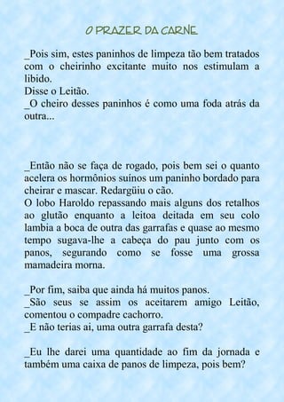 O Prazer da Carne
_Pois sim, estes paninhos de limpeza tão bem tratados
com o cheirinho excitante muito nos estimulam a
libido.
Disse o Leitão.
_O cheiro desses paninhos é como uma foda atrás da
outra...
_Então não se faça de rogado, pois bem sei o quanto
acelera os hormônios suínos um paninho bordado para
cheirar e mascar. Redargüiu o cão.
O lobo Haroldo repassando mais alguns dos retalhos
ao glutão enquanto a leitoa deitada em seu colo
lambia a boca de outra das garrafas e quase ao mesmo
tempo sugava-lhe a cabeça do pau junto com os
panos, segurando como se fosse uma grossa
mamadeira morna.
_Por fim, saiba que ainda há muitos panos.
_São seus se assim os aceitarem amigo Leitão,
comentou o compadre cachorro.
_E não terias ai, uma outra garrafa desta?
_Eu lhe darei uma quantidade ao fim da jornada e
também uma caixa de panos de limpeza, pois bem?
 