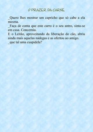 O Prazer da Carne
_Quero lhes mostrar um capricho que só cabe a ela
mesma.
_Faça de conta que este carro é o seu antro, sinta-se
em casa. Concerniu.
E o Leitão, aproveitando da liberação do cão, abriu
ainda mais aquelas nádegas e as ofertou ao amigo.
_que tal uma cuspidela?
 