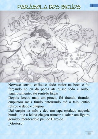 58
1
Parábola dos bichos
Nervoso sorriu, enfiou o dedo maior na boca e foi
forçando no cu da porca até quase todo e rodou
vagarosamente, até senti-lo fisgar.
Depois forçou mais um pouco, foi tirando, tirando,
empurrou mais fundo enterrando até o talo, então
retirou o dedo e chupou.
Daí cuspiu na mão e deu um tapa estalado naquela
bunda, que a leitoa chegou trancar e soltar um ligeiro
gemido, mordendo o pau de Haroldo.
_Gostoso!
 