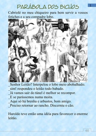 60
1
Parábola dos bichos
Cabriolé no meu chiqueiro para bem servir a vossos
fetiches e a seu compadre lobo.
_Senhor Leitão? Interpelou o lobo meio abobalhado.
_sim! respondeu o leitão todo babado.
_Já vamos sair do túnel é melhor se recompor.
_E se parássemos numa moita.
_Aqui só há brenha e arbustos, bom amigo.
_Preciso retornar ao rancho. Discerniu o cão.
Haroldo teve então uma idéia para favorecer o enorme
leitão.
 