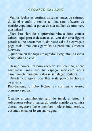 O Prazer da Carne
_Vamos fechar as cortinas traseiras, antes de sairmos
do túnel e então o senhor termina seus afazeres de
marido copulando a porca da sua mulher de uma vez,
que achas?
_Faça isto Haroldo e aproveita, vira a dona com a
cabeça aqui para o descanso, eu vou dar uma ligeira
parada ali no acostamento, daí você vai até a carroça e
pega mais umas duas garrafas da predileta. Ordenou
Nervoso.
_Quer que eu lhe faça um agrado? Perguntou a Leitoa
convidativa ao cão.
_Desejo comer um bom naco de seu toicinho, adoro
barrigadas, mas não há espaço suficiente nesta
caminhonete para que todos se satisfação senhora.
_Divirtam-se agora, pois lhes resta pouco trecho até
os javalis.
Rapidamente o lobo fechou as cortinas e trouxe
consigo a pinga.
...
Quando a caminhonete saiu do túnel, a leitoa já
sobreposta sobre a pança do gordo marido de camisa
aberta, segurava-lhe o membro mole e intumescido,
custando encaixa-lo em sua vagina.
 