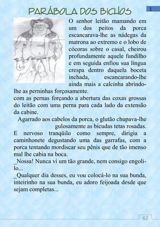 62
1
Parábola dos bichos
O senhor leitão mamando em
um dos peitos da porca
escancarava-lhe as nádegas da
matrona ao extremo e o lobo de
cócoras sobre o casal, cheirou
profundamente aquele fundilho
e em seguida enfiou sua língua
crespa dentro daquela boceta
inchada, escancarando-lhe
ainda mais a calcinha abrindo-
lhe as perninhas forçosamente.
com as pernas forçando a abertura das coxas grossas
do leitão com uma perna para cada lado da extensão
da cabine.
Agarrado aos cabelos da porca, o glutão chupava-lhe
gulosamente as bicudas tetas rosadas.
E nervoso tranqüilo como sempre, dirigia a
caminhonete degustando uma das garrafas, com a
porca tentando mordiscar seu pênis que de tão imenso
mal lhe cabia na boca.
_Nossa! Nunca vi um tão grande, nem consigo engoli-
lo...
_Qualquer dia desses, eu vou colocá-lo na sua bunda,
inteirinho na sua bunda, eu adoro feijoada desde que
sejam completas...
 