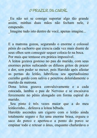 O Prazer da Carne
_Eu não sei se consigo suportar algo tão grande
assim, minhas duas mãos não fecham nele, é
estupendo.
_Imagine tudo isto dentro de você, apenas imagine...
E a matrona gozou, segurando o enorme e colossal
pênis do cachorro que crescia cada vez mais diante de
seus olhos sem conseguir sequer coloca-lo na boca.
Por mais que tentasse era prática impossível.
A leitoa gozava gostoso no pau do marido, com seus
enormes peitos sufocando os difusos gritos de prazer
e dor, sem poder se mexer, pois Haroldo após afastar
as pernas do leitão, lubrificou seu apertadíssimo
cuzinho gordo com saliva e penetrou doloridamente o
marido da matrona.
Dona leitoa gozava convulsivamente e a cada
estocada, lambia o pau de Nervoso e se encaixava
ferozmente no pênis alongado em forma espiral do
marido.
_Seu pinto é três vezes maior que a do meu
leitãozinho... delirava a leitoa bêbada.
Haroldo ascendeu um cigarro com o leitão ainda
totalmente seguro e fez uma enorme brasa, ergueu o
saco do porco e apertou-o a ponto do porco se
empinar todo e retesar o ânus, enquanto chafurdava o
 