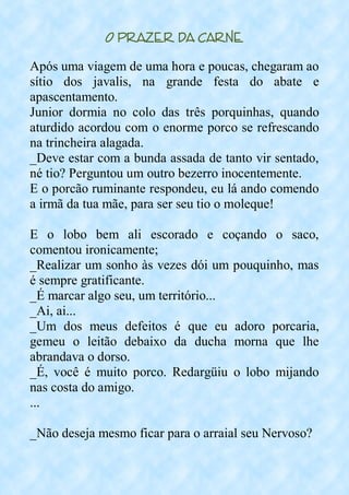 O Prazer da Carne
Após uma viagem de uma hora e poucas, chegaram ao
sítio dos javalis, na grande festa do abate e
apascentamento.
Junior dormia no colo das três porquinhas, quando
aturdido acordou com o enorme porco se refrescando
na trincheira alagada.
_Deve estar com a bunda assada de tanto vir sentado,
né tio? Perguntou um outro bezerro inocentemente.
E o porcão ruminante respondeu, eu lá ando comendo
a irmã da tua mãe, para ser seu tio o moleque!
E o lobo bem ali escorado e coçando o saco,
comentou ironicamente;
_Realizar um sonho às vezes dói um pouquinho, mas
é sempre gratificante.
_É marcar algo seu, um território...
_Ai, ai...
_Um dos meus defeitos é que eu adoro porcaria,
gemeu o leitão debaixo da ducha morna que lhe
abrandava o dorso.
_É, você é muito porco. Redargüiu o lobo mijando
nas costa do amigo.
...
_Não deseja mesmo ficar para o arraial seu Nervoso?
 