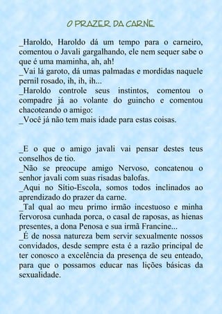 O Prazer da Carne
_Haroldo, Haroldo dá um tempo para o carneiro,
comentou o Javali gargalhando, ele nem sequer sabe o
que é uma maminha, ah, ah!
_Vai lá garoto, dá umas palmadas e mordidas naquele
pernil rosado, ih, ih, ih...
_Haroldo controle seus instintos, comentou o
compadre já ao volante do guincho e comentou
chacoteando o amigo:
_Você já não tem mais idade para estas coisas.
_E o que o amigo javali vai pensar destes teus
conselhos de tio.
_Não se preocupe amigo Nervoso, concatenou o
senhor javali com suas risadas balofas.
_Aqui no Sítio-Escola, somos todos inclinados ao
aprendizado do prazer da carne.
_Tal qual ao meu primo irmão incestuoso e minha
fervorosa cunhada porca, o casal de raposas, as hienas
presentes, a dona Penosa e sua irmã Francine...
_É de nossa natureza bem servir sexualmente nossos
convidados, desde sempre esta é a razão principal de
ter conosco a excelência da presença de seu enteado,
para que o possamos educar nas lições básicas da
sexualidade.
 