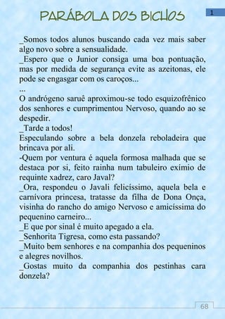 68
1
Parábola dos bichos
_Somos todos alunos buscando cada vez mais saber
algo novo sobre a sensualidade.
_Espero que o Junior consiga uma boa pontuação,
mas por medida de segurança evite as azeitonas, ele
pode se engasgar com os caroços...
...
O andrógeno saruê aproximou-se todo esquizofrênico
dos senhores e cumprimentou Nervoso, quando ao se
despedir.
_Tarde a todos!
Especulando sobre a bela donzela reboladeira que
brincava por ali.
-Quem por ventura é aquela formosa malhada que se
destaca por si, feito rainha num tabuleiro exímio de
requinte xadrez, caro Javal?
_Ora, respondeu o Javali felicíssimo, aquela bela e
carnívora princesa, tratasse da filha de Dona Onça,
visinha do rancho do amigo Nervoso e amicíssima do
pequenino carneiro...
_E que por sinal é muito apegado a ela.
_Senhorita Tigresa, como esta passando?
_Muito bem senhores e na companhia dos pequeninos
e alegres novilhos.
_Gostas muito da companhia dos pestinhas cara
donzela?
 