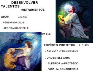 DESENVOLVERDESENVOLVER
TALENTOSTALENTOS
INSTRUMENTOSINSTRUMENTOS
ORARORAR L. E. 659
. PENSAR EM DEUS
. APROXIMAR-SE DELE
. POR-SE em COMUNICAÇÃO COM ELE
ESPÍRITO PROTETORESPÍRITO PROTETOR L. E. 495
. AMIGO. AMIGO < ORDEM de DEUS
. ORDEM ELEVADA. ORDEM ELEVADA
. SUPERIOR ao PROTEGIDO
. VOZ da CONSCIÊNCIA. VOZ da CONSCIÊNCIA
 