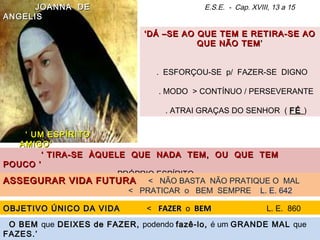 ‘‘DÁ –SE AO QUE TEM E RETIRA-SE AODÁ –SE AO QUE TEM E RETIRA-SE AO
QUE NÃO TEMQUE NÃO TEM ’’
. ESFORÇOU-SE p/ FAZER-SE DIGNO
. MODO > CONTÍNUO / PERSEVERANTE
. ATRAI GRAÇAS DO SENHOR ( FÉFÉ )
E.S.E. - Cap. XVIII, 13 a 15JOANNA DEJOANNA DE
ANGELISANGELIS
‘‘ UM ESPÍRITOUM ESPÍRITO
AMIGO’AMIGO’
‘‘ TIRA-SE ÀQUELE QUE NADA TEM, OU QUE TEMTIRA-SE ÀQUELE QUE NADA TEM, OU QUE TEM
POUCO ’POUCO ’
. PRÓPRIO ESPÍRITO
ASSEGURAR VIDA FUTURAASSEGURAR VIDA FUTURA < NÃO BASTA NÃO PRATIQUE O MAL
< PRATICAR o BEM SEMPRE L. E. 642
OBJETIVO ÚNICO DA VIDAOBJETIVO ÚNICO DA VIDA < FAZERFAZER o BEMBEM L. E. 860
O BEMO BEM que DEIXES de FAZERDEIXES de FAZER, podendo fazê-lo,fazê-lo, é um GRANDE MAL que
FAZES.’
 