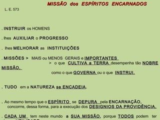 MISSÃO dos ESPÍRITOS ENCARNADOSMISSÃO dos ESPÍRITOS ENCARNADOS
L. E. 573
. INSTRUIRINSTRUIR os HOMENS
. lhes AUXILIARAUXILIAR o PROGRESSOPROGRESSO
. lhes MELHORARMELHORAR asas INSTITUIÇÕESINSTITUIÇÕES
.. MISSÕES >MISSÕES > MAIS ou MENOS GERAISMAIS ou MENOS GERAIS e IMPORTANTESIMPORTANTES
> o que CULTIVA a TERRACULTIVA a TERRA desempenha tão NOBRENOBRE
MISSÃO,MISSÃO,
como o que GOVERNAGOVERNA ou o que INSTRUI.INSTRUI.
. TUDO. TUDO em a NATUREZANATUREZA se ENCADEIAse ENCADEIA ..
.. Ao mesmo tempo que o ESPÍRITOESPÍRITO se DEPURADEPURA pela ENCARNAÇÃO,ENCARNAÇÃO,
concorrre, dessa forma, para a execução dos DESIGNIOS DA PROVIDÊNCIA.DESIGNIOS DA PROVIDÊNCIA.
. CADA UMCADA UM tem neste mundo aa SUA MISSÃOSUA MISSÃO,, porque TODOSTODOS podem ter
 