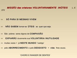 MISSÃO das criaturas VOLUNTARIAMENTE INÚTEISMISSÃO das criaturas VOLUNTARIAMENTE INÚTEIS L. E.
574
⇒ SÓ PARA SI MESMAS VIVEMSÓ PARA SI MESMAS VIVEM
⇒ NÃO SABEMNÃO SABEM tornar-setornar-se ÚTEISÚTEIS ao quer que seja.ao quer que seja.
⇒ São pobres seres dignos de COMPAIXÃOCOMPAIXÃO
⇒ EXPIARÃOEXPIARÃO duramente sua VOLUNTÁRIA INUTILIDADEVOLUNTÁRIA INUTILIDADE
⇒ muitas vezes < já NESTE MUNDO ‘NESTE MUNDO ‘castigo’
⇒ pelo ABORRECIMENTOABORRECIMENTO e pelo DESGOSTODESGOSTO < vidavida lhes causa.
‘CHORO E RANGER DE DENTES’
 