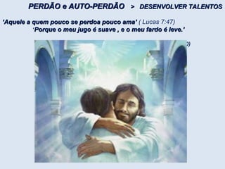 PERDÃO e AUTO-PERDÃOPERDÃO e AUTO-PERDÃO > DESENVOLVER TALENTOS> DESENVOLVER TALENTOS
‘‘Aquele a quem pouco se perdoa pouco ama’Aquele a quem pouco se perdoa pouco ama’ ( Lucas 7:47)
‘Porque o meu jugo é suave , e o meu fardo é leve.’Porque o meu jugo é suave , e o meu fardo é leve.’
(Mateus, 11, 28 a 30)
 