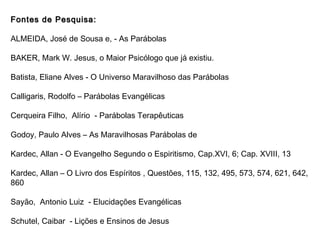 Fontes de Pesquisa:Fontes de Pesquisa:
ALMEIDA, José de Sousa e, - As Parábolas
BAKER, Mark W. Jesus, o Maior Psicólogo que já existiu.
Batista, Eliane Alves - O Universo Maravilhoso das Parábolas
Calligaris, Rodolfo – Parábolas Evangélicas
Cerqueira Filho, Alírio - Parábolas Terapêuticas
Godoy, Paulo Alves – As Maravilhosas Parábolas de
Kardec, Allan - O Evangelho Segundo o Espiritismo, Cap.XVI, 6; Cap. XVIII, 13
Kardec, Allan – O Livro dos Espíritos , Questões, 115, 132, 495, 573, 574, 621, 642,
860
Sayão, Antonio Luiz - Elucidações Evangélicas
Schutel, Caibar - Lições e Ensinos de Jesus
 