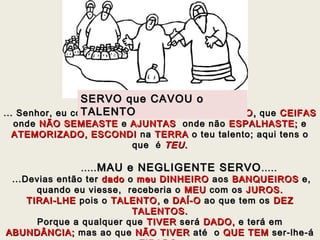 ... Senhor, eu conhecia-te, que és um... Senhor, eu conhecia-te, que és um HOMEM DUROHOMEM DURO ,, queque CEIFASCEIFAS
ondeonde NÃO SEMEASTENÃO SEMEASTE ee AJUNTASAJUNTAS onde nãoonde não ESPALHASTE;ESPALHASTE; ee
ATEMORIZADO, ESCONDIATEMORIZADO, ESCONDI nana TERRATERRA o teu talento; aqui tens oo teu talento; aqui tens o
queque é TEU.TEU.
.......... MAU e NEGLIGENTE SERVOMAU e NEGLIGENTE SERVO..........
...Devias então ter...Devias então ter dadodado oo meu DINHEIROmeu DINHEIRO aosaos BANQUEIROSBANQUEIROS e,e,
quando eu viesse, receberia oquando eu viesse, receberia o MEUMEU com oscom os JUROS.JUROS.
TIRAI-LHETIRAI-LHE pois opois o TALENTOTALENTO,, ee DAÍ-ODAÍ-O ao que tem osao que tem os DEZDEZ
TALENTOS.TALENTOS.
Porque a qualquer quePorque a qualquer que TIVERTIVER seráserá DADO,DADO, e terá eme terá em
ABUNDÂNCIA;ABUNDÂNCIA; mas ao quemas ao que NÃO TIVERNÃO TIVER até oaté o QUE TEMQUE TEM ser-lhe-áser-lhe-á
SERVO que CAVOU oSERVO que CAVOU o
TALENTOTALENTO
 