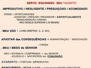 SERVO ESCONDEU SEUSERVO ESCONDEU SEU TALENTO
. IMPRODUTIVO / NEGLIGENTE / PREGUIÇOSO / ACOMODADOIMPRODUTIVO / NEGLIGENTE / PREGUIÇOSO / ACOMODADO
. PERDE < OPORTUNIDADES
. ADIANTAR / CRESCER / PROGREDIR < ESPIRITUALMENTEESPIRITUALMENTE
. REENCARNAÇÃO (VÁRIAS)
. NÃO DESEJA SUPERAR a SI MESMONÃO DESEJA SUPERAR a SI MESMO
.. MAU USOMAU USO < LIVRE-ARBÍTRIOLIVRE-ARBÍTRIO (L. E. 843)
.AFASTAR das CONSEQUÊNCIASAFASTAR das CONSEQUÊNCIAS << ADMINISTRAÇÃO / NEGOCIAÇÃO
< PERDA
. MAU / MEDO do SENHOR. MAU / MEDO do SENHOR
. NÃO < ESTIMAVA / COMPRENDIA < seu SENHOR
. ACUSOU-O < NÃO ENTROU em COMUNHÃOCOMUNHÃO
.AVARENTO < FORTUNA IMPRODUTIVA
 