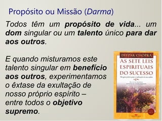 Propósito ou Missão (Darma)
Todos têm um propósito de vida... um
dom singular ou um talento único para dar
aos outros.
E quando misturamos este
talento singular em benefício
aos outros, experimentamos
o êxtase da exultação de
nosso próprio espírito –
entre todos o objetivo
supremo.
 