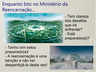 Enquanto Isto no Ministério da
Reencarnação...
- Tem clareza
dos desafios
que irá
enfrentar?
- Está
preparado(a)?
- Tenho sim estou
preparado(a)!
- A reencarnação é uma
benção e não irei
desperdiçá-la desta vez!
 