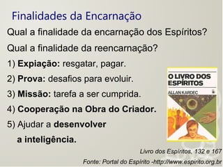 Finalidades da Encarnação
Qual a finalidade da encarnação dos Espíritos?
Qual a finalidade da reencarnação?
1) Expiação: resgatar, pagar.
2) Prova: desafios para evoluir.
3) Missão: tarefa a ser cumprida.
4) Cooperação na Obra do Criador.
5) Ajudar a desenvolver
a inteligência.
Livro dos Espíritos, 132 e 167
Fonte: Portal do Espírito -http://www.espirito.org.br
 