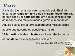 Missão
A missão é uma tarefa a ser cumprida pelo Espírito
encarnado. Cada um tem a sua missão neste mundo,
porque cada um pode ser útil em algum sentido e que
as missões são mais ou menos gerais e importantes.
Aquele que cultiva a terra cumpre uma missão, como
aquele que governa ou aquele que instrui.
"A importância das missões está em relação com a
capacidade e a elevação do Espírito."
Livro dos Espíritos 571 e 573
 