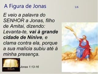 A Figura de Jonas 1/6
E veio a palavra do
SENHOR a Jonas, filho
de Amitai, dizendo:
Levanta-te, vai à grande
cidade de Nínive, e
clama contra ela, porque
a sua malícia subiu até à
minha presença.
Jonas 1:13-16
 