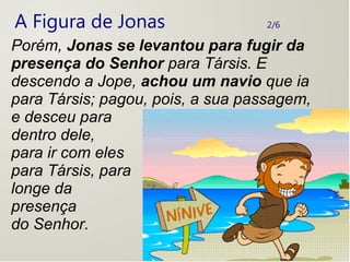 A Figura de Jonas 2/6
Porém, Jonas se levantou para fugir da
presença do Senhor para Társis. E
descendo a Jope, achou um navio que ia
para Társis; pagou, pois, a sua passagem,
e desceu para
dentro dele,
para ir com eles
para Társis, para
longe da
presença
do Senhor.
 