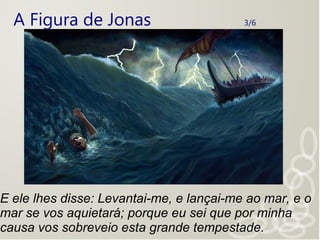 A Figura de Jonas 3/6
E ele lhes disse: Levantai-me, e lançai-me ao mar, e o
mar se vos aquietará; porque eu sei que por minha
causa vos sobreveio esta grande tempestade.
 