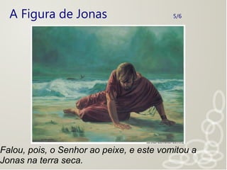 A Figura de Jonas 5/6
Falou, pois, o Senhor ao peixe, e este vomitou a
Jonas na terra seca.
 