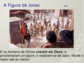 A Figura de Jonas 6/6
E os homens de Nínive creram em Deus; e
proclamaram um jejum, e vestiram-se de saco, desde o
maior até ao menor
 