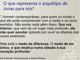 O que representa o arquétipo de
Jonas para nós?
“..homem contemporâneo, para quem só existe o
que ele pode compreender com a razão e os cinco
sentidos. Não existe nada além disso. Sua voz
interior, que vem de um lugar mais profundo, ele
não quer escutar optando por ouvir os ditames das
vozes exteriores.
Nele está o medo da diferença. O medo de ser
único, o que implica numa adesão à sua
vocação profunda.”
Erica Brandt, Psicoterapeuta e Artista Plástica
 