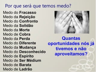 Por que será que temos medo?
Medo do Fracasso
Medo da Rejeição
Medo do Confronto
Medo da Solidão
Medo da Morte
Medo de Cobra
Medo da Perda
Medo do Diferente
Medo da Mudança
Medo do Desconhecido
Medo de Espírito
Medo de Ser Médium
Medo de Barata
Medo de Ladrão
Quantas
oportunidades nós já
tivemos e não
aproveitamos?
 