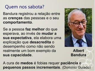 Quem nos sabota?
Albert
Bandura
Bandura registrou a relação entre
as crenças das pessoas e o seu
comportamento.
Se a pessoa faz melhor do que
esperava, ao invés de mudar a
sua expectativa, ela elabora uma
explicação que desacredita o
desempenho como não sendo
realmente um bom exemplo da
sua capacidade.
A cura de medos é fobias requer paciência e
pequenos passos incrementais. (Domínio Guiado)
 