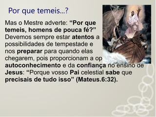 Por que temeis...?
Mas o Mestre adverte: “Por que
temeis, homens de pouca fé?”
Devemos sempre estar atentos a
possibilidades de tempestade e
nos preparar para quando elas
chegarem, pois proporcionam a oportunidade do
autoconhecimento e da confiança no ensino de
Jesus: “Porque vosso Pai celestial sabe que
precisais de tudo isso” (Mateus.6:32).
 