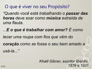 O que é viver no seu Propósito?
“Quando você está trabalhando o passar das
horas deve soar como música extraída de
uma flauta.
...E o que é trabalhar com amor? É como
tecer uma roupa com fios que vêm do
coração como se fosse o seu bem amado a
usá-la...”
Khalil Gibran, escritor libanês,
1839 a 193127/36
 