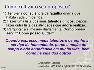 Como cultivar o seu propósito?
1) Ter plena consciência da fagulha divina que
habita cada um de nós.
2) Fazer uma lista dos seus talentos únicos. Depois
fazer outra lista das atividades que adora realizar.
3) Perguntar a si mesmo diariamente: Como posso
servir? Como posso ajudar?
Quando expresso meus talentos e os ponho a
serviço da humanidade, perco a noção do
tempo e crio abundância em minha vida, bem
como na vida dos outros
Deepack Chopra,
Livro As Sete Leis Espirituais do Sucesso28/36
 
