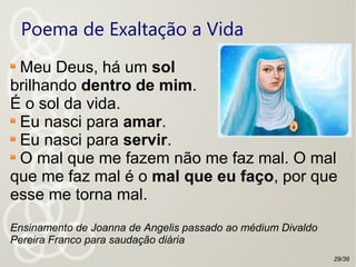 Poema de Exaltação a Vida
Meu Deus, há um sol
brilhando dentro de mim.
É o sol da vida.
Eu nasci para amar.
Eu nasci para servir.
O mal que me fazem não me faz mal. O mal
que me faz mal é o mal que eu faço, por que
esse me torna mal.
Ensinamento de Joanna de Angelis passado ao médium Divaldo
Pereira Franco para saudação diária
29/36
 