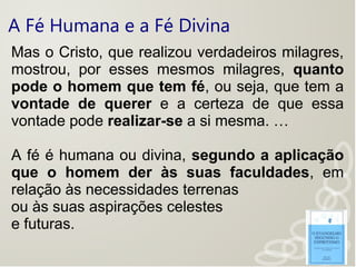 A Fé Humana e a Fé Divina
Mas o Cristo, que realizou verdadeiros milagres,
mostrou, por esses mesmos milagres, quanto
pode o homem que tem fé, ou seja, que tem a
vontade de querer e a certeza de que essa
vontade pode realizar-se a si mesma. …
A fé é humana ou divina, segundo a aplicação
que o homem der às suas faculdades, em
relação às necessidades terrenas
ou às suas aspirações celestes
e futuras.
 