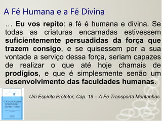 A Fé Humana e a Fé Divina
… Eu vos repito: a fé é humana e divina. Se
todas as criaturas encarnadas estivessem
suficientemente persuadidas da força que
trazem consigo, e se quisessem por a sua
vontade a serviço dessa força, seriam capazes
de realizar o que até hoje chamais de
prodígios, e que é simplesmente senão um
desenvolvimento das faculdades humanas.
Um Espírito Protetor, Cap. 19 – A Fé Transporta Montanhas
 