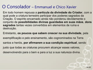 O Consolador – Emmanuel e Chico Xavier
Em todo homem repousa a partícula da divindade do Criador, com a
qual pode a criatura terrestre participar dos poderes sagrados da
Criação. O espírito encarnado ainda não ponderou devidamente o
conjunto de possibilidades divinas guardadas em suas mãos, dons
sagrados tantas vezes convertidos em elementos de ruína e
destruição.
Entretanto, os poucos que sabem crescer na sua divindade, pela
exemplificação e pelo ensinamento, são cognominados na Terra
santos e heróis, por afirmarem a sua condição espiritual, sendo
justo que todas as criaturas procurem alcançar esses valores,
desenvolvendo para o bem e para a luz a sua natureza divina.
32/36
 