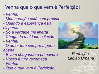 Venha que o que vem é Perfeição!
- Venha!
- Meu coração está com pressa
- Quando a esperança está
dispersa
- Só a verdade me liberta
- Chega de maldade e ilusão
- Venha!
- O amor tem sempre a porta
aberta
- E vem chegando a primavera
- Nosso futuro recomeça
- Venha!
- Que o que vem é Perfeição!..
Perfeição
Legião Urbana
 