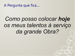 A Pergunta que fica....
Como posso colocar hoje
os meus talentos à serviço
da grande Obra?
 