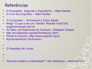 Referências

O Evangelho Segundo o Espiritísmo – Allan Kardec

O Livro dos Espíritos – Allan Kardec

http://pt.wikipedia.org/wiki/Sócrates

O Consolador – Emmanuel e Chico Xavier

Artigo “O que é ser um Talento” Revista Você S/A,
eugeniomussak.com.br

As Sete Leis Espirituais do Sucesso - Deepack Chopra

http://pt.wikipedia.org/wiki/Immanuel_Kant

Portal do Espírito -http://www.espirito.org.br

Aprofundamento Doutrinário -
http://www.sergiobiagigregorio.com.br/

http://www.redeamigoespirita.com.br

O Arquétipo de Jonas,
https://psicoterapeutaericabrandt.wordpress.com/

https://evangelhoespirita.wordpress.com/

http://www.metanoia.net/

"Escolas matam a criatividade?", Ken Robinson – www.ted.com
 